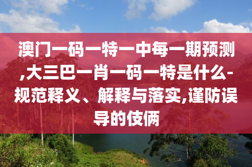 澳門一碼一特一中每一期預測,大三巴一肖一碼一特是什么-規范釋義、解釋與落實,謹防誤導的伎倆
