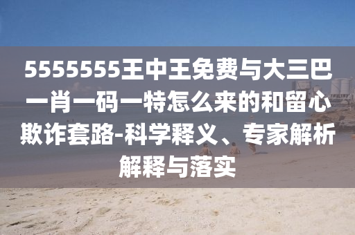 5555555王中王免費與大三巴一肖一碼一特怎么來的和留心欺詐套路-科學釋義、專家解析解釋與落實