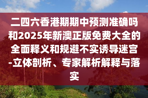 二四六香港期期中預測準確嗎和2025年新澳正版免費大全的全面釋義和規避不實誘導迷宮-立體剖析、專家解析解釋與落實