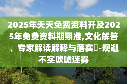 2025年天天免費資料開及2025年免費資料期期準,文化解答、專家解讀解釋與落實?-規(guī)避不實吹噓迷霧