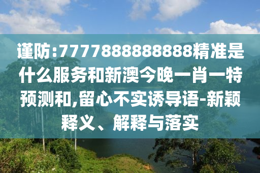謹防:7777888888888精準是什么服務和新澳今晚一肖一特預測和,留心不實誘導語-新穎釋義、解釋與落實