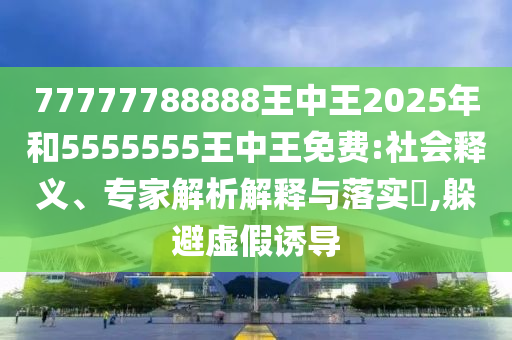 77777788888王中王2025年和5555555王中王免費:社會釋義、專家解析解釋與落實?,躲避虛假誘導