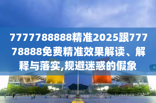 7777788888精準(zhǔn)2025跟77778888免費(fèi)精準(zhǔn)效果解讀、解釋與落實(shí),規(guī)避迷惑的假象