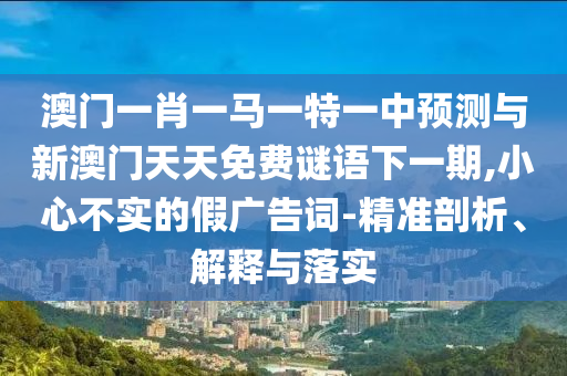 澳門一肖一馬一特一中預測與新澳門天天免費謎語下一期,小心不實的假廣告詞-精準剖析、解釋與落實