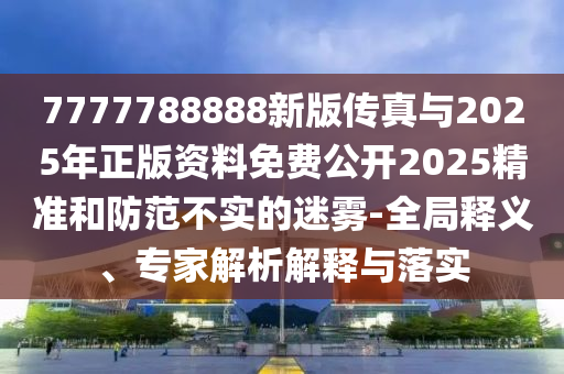 7777788888新版傳真與2025年正版資料免費公開2025精準和防范不實的迷霧-全局釋義、專家解析解釋與落實