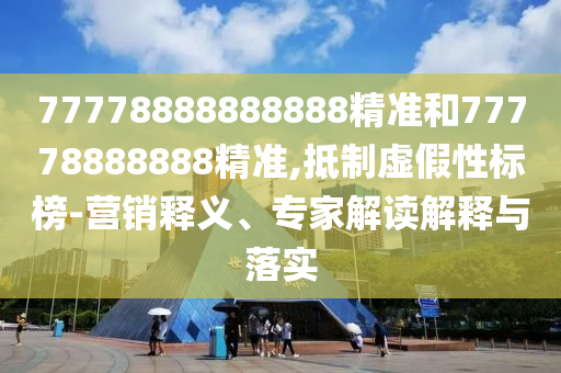 77778888888888精準(zhǔn)和77778888888精準(zhǔn),抵制虛假性標(biāo)榜-營(yíng)銷釋義、專家解讀解釋與落實(shí)