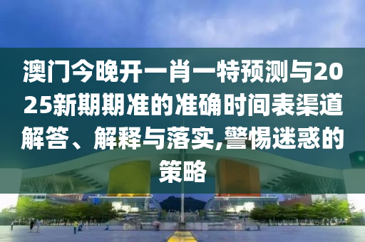 澳門今晚開一肖一特預測與2025新期期準的準確時間表渠道解答、解釋與落實,警惕迷惑的策略