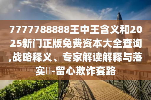 7777788888王中王含義和2025新門正版免費資本大全查詢,戰略釋義、專家解讀解釋與落實?-留心欺詐套路