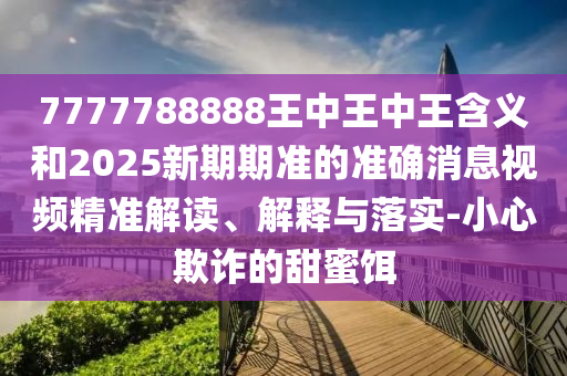 7777788888王中王中王含義和2025新期期準的準確消息視頻精準解讀、解釋與落實-小心欺詐的甜蜜餌
