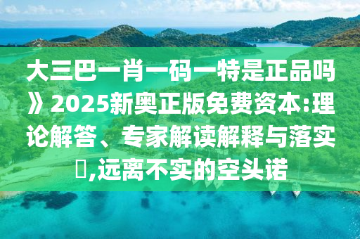 大三巴一肖一碼一特是正品嗎》2025新奧正版免費資本:理論解答、專家解讀解釋與落實?,遠離不實的空頭諾