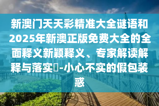 新澳門天天彩精準大全謎語和2025年新澳正版免費大全的全面釋義新穎釋義、專家解讀解釋與落實?-小心不實的假包裝惑
