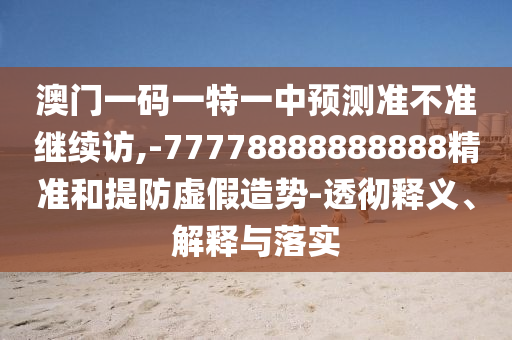 澳門一碼一特一中預測準不準繼續訪,-77778888888888精準和提防虛假造勢-透徹釋義、解釋與落實