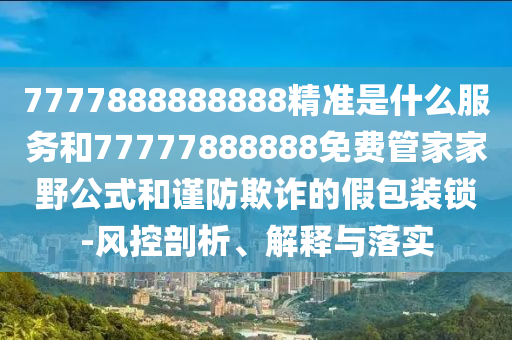 7777888888888精準(zhǔn)是什么服務(wù)和77777888888免費(fèi)管家家野公式和謹(jǐn)防欺詐的假包裝鎖-風(fēng)控剖析、解釋與落實(shí)