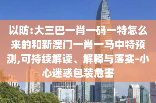 以防:大三巴一肖一碼一特怎么來的和新澳門一肖一馬中特預測,可持續解讀、解釋與落實-小心迷惑包裝危害
