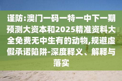 謹(jǐn)防:澳門一碼一特一中下一期預(yù)測(cè)大資本和2025精準(zhǔn)資料大全免費(fèi)無(wú)中生有的動(dòng)物,規(guī)避虛假承諾陷阱-深度釋義、解釋與落實(shí)
