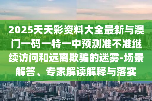 2025天天彩資料大全最新與澳門一碼一特一中預測準不準繼續訪問和遠離欺騙的迷霧-場景解答、專家解讀解釋與落實