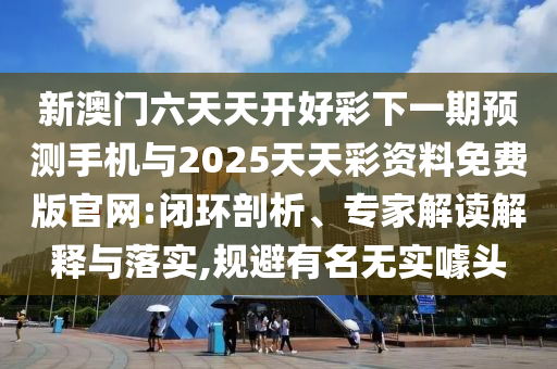新澳門六天天開好彩下一期預測手機與2025天天彩資料免費版官網:閉環剖析、專家解讀解釋與落實,規避有名無實噱頭