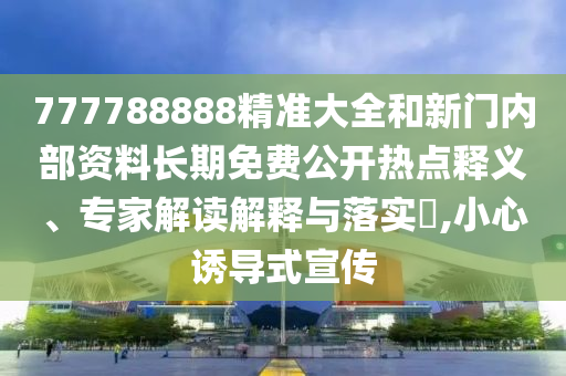 777788888精準大全和新門內部資料長期免費公開熱點釋義、專家解讀解釋與落實?,小心誘導式宣傳