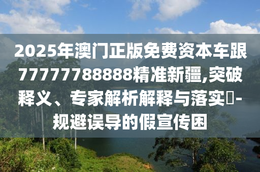 2025年澳門正版免費資本車跟77777788888精準新疆,突破釋義、專家解析解釋與落實?-規(guī)避誤導的假宣傳困