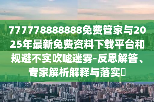 777778888888免費管家與2025年最新免費資料下載平臺和規避不實吹噓迷霧-反思解答、專家解析解釋與落實?