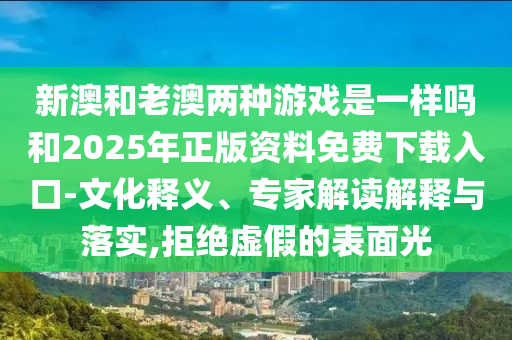 新澳和老澳兩種游戲是一樣嗎和2025年正版資料免費下載入口-文化釋義、專家解讀解釋與落實,拒絕虛假的表面光