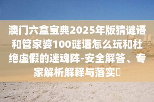 澳門六盒寶典2025年版猜謎語和管家婆100謎語怎么玩和杜絕虛假的迷魂陣-安全解答、專家解析解釋與落實?