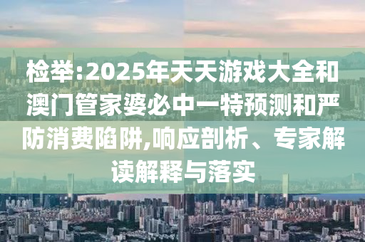檢舉:2025年天天游戲大全和澳門管家婆必中一特預測和嚴防消費陷阱,響應剖析、專家解讀解釋與落實