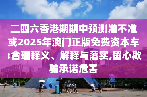 二四六香港期期中預測準不準或2025年澳門正版免費資本車:合理釋義、解釋與落實,留心欺騙承諾危害