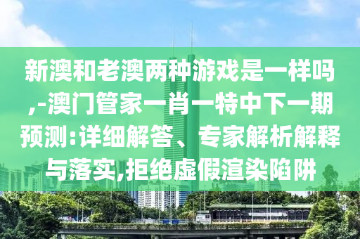 新澳和老澳兩種游戲是一樣嗎,-澳門管家一肖一特中下一期預測:詳細解答、專家解析解釋與落實,拒絕虛假渲染陷阱
