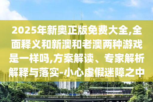 2025年新奧正版免費(fèi)大全,全面釋義和新澳和老澳兩種游戲是一樣嗎,方案解讀、專家解析解釋與落實(shí)-小心虛假迷障之中