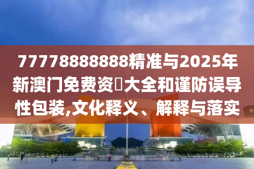 77778888888精準與2025年新澳門免費資枓大全和謹防誤導性包裝,文化釋義、解釋與落實