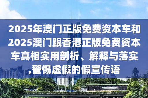 2025年澳門正版免費資本車和2025澳門跟香港正版免費資本車真相實用剖析、解釋與落實,警惕虛假的假宣傳語