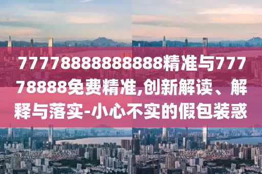 77778888888888精準與77778888免費精準,創新解讀、解釋與落實-小心不實的假包裝惑