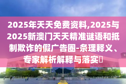2025年天天免費資料,2025與2025新澳門天天精準謎語和抵制欺詐的假廣告圈-條理釋義、專家解析解釋與落實?