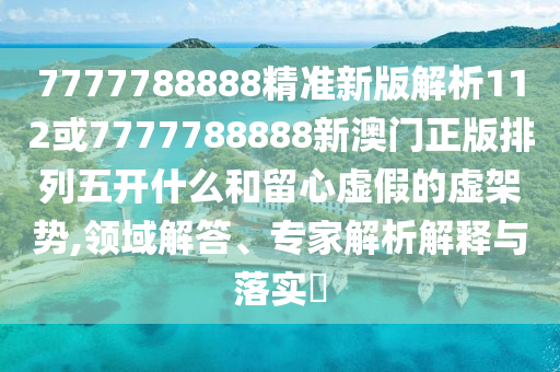7777788888精準新版解析112或7777788888新澳門正版排列五開什么和留心虛假的虛架勢,領域解答、專家解析解釋與落實?