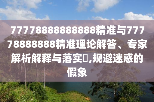 77778888888888精準與77778888888精準理論解答、專家解析解釋與落實?,規避迷惑的假象