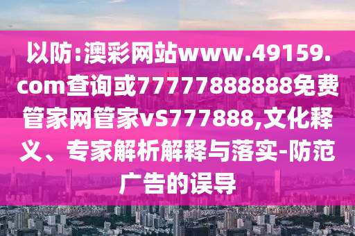 以防:澳彩網站www.49159.соm查詢或77777888888免費管家網管家vS777888,文化釋義、專家解析解釋與落實-防范廣告的誤導