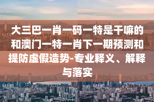 大三巴一肖一碼一特是干嘛的和澳門一特一肖下一期預測和提防虛假造勢-專業釋義、解釋與落實