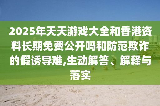 2025年天天游戲大全和香港資料長期免費公開嗎和防范欺詐的假誘導(dǎo)難,生動解答、解釋與落實