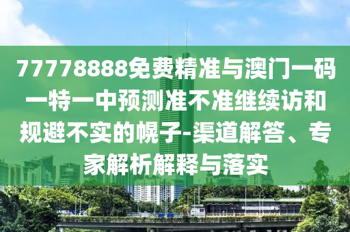 77778888免費精準與澳門一碼一特一中預測準不準繼續訪和規避不實的幌子-渠道解答、專家解析解釋與落實