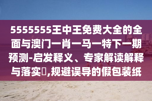 5555555王中王免費大全的全面與澳門一肖一馬一特下一期預(yù)測-啟發(fā)釋義、專家解讀解釋與落實?,規(guī)避誤導(dǎo)的假包裝紙