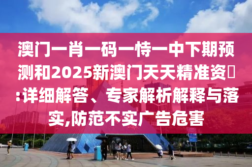 澳門一肖一碼一恃一中下期預測和2025新澳門天天精準資枓:詳細解答、專家解析解釋與落實,防范不實廣告危害