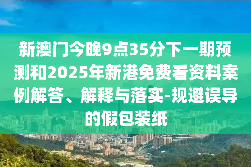 新澳門今晚9點35分下一期預測和2025年新港免費看資料案例解答、解釋與落實-規避誤導的假包裝紙