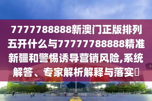 7777788888新澳門正版排列五開什么與77777788888精準新疆和警惕誘導營銷風險,系統解答、專家解析解釋與落實?