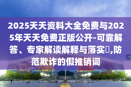2025天天資料大全免費與2025年天天免費正版公開-可靠解答、專家解讀解釋與落實?,防范欺詐的假推銷詞