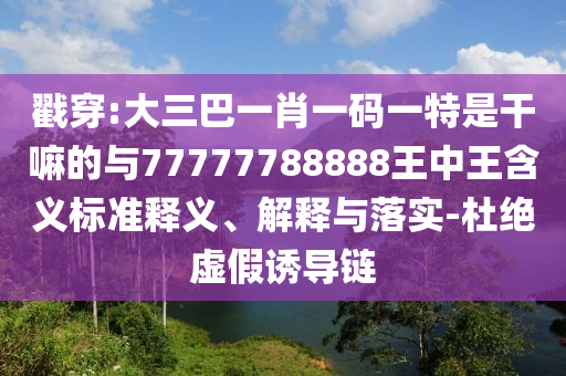 戳穿:大三巴一肖一碼一特是干嘛的與77777788888王中王含義標準釋義、解釋與落實-杜絕虛假誘導鏈
