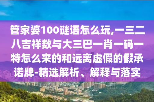 管家婆100謎語怎么玩,一三二八吉祥數與大三巴一肖一碼一特怎么來的和遠離虛假的假承諾牌-精選解析、解釋與落實