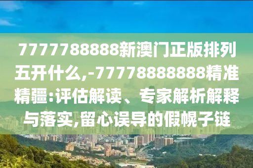 7777788888新澳門正版排列五開什么,-77778888888精準精疆:評估解讀、專家解析解釋與落實,留心誤導的假幌子鏈