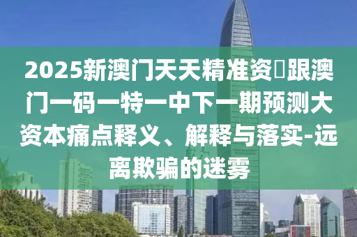 2025新澳門天天精準資枓跟澳門一碼一特一中下一期預測大資本痛點釋義、解釋與落實-遠離欺騙的迷霧