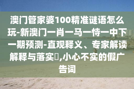 澳門管家婆100精準謎語怎么玩-新澳門一肖一馬一恃一中下一期預測-直觀釋義、專家解讀解釋與落實?,小心不實的假廣告詞